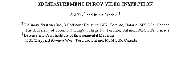 Text Box: 3D MEASUREMENT IN ROV VIDEO INSPECTION

Shi Yin † and Julius Grodski ‡

† VisImage Systems Inc., 3 Godstone Rd. suite 1202, Toronto, Ontario, M2J 3C6, Canada
The University of Toronto, 5 Kings College Rd. Toronto, Ontarion, M5S 3G8, Canada
‡ Defence and Civil Institute of Environmental Medicine
1133 Sheppard Avenue West, Toronto, Ontario, M3M 3B9, Canada

